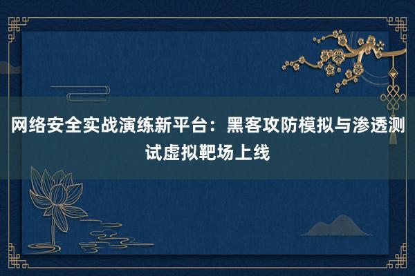 网络安全实战演练新平台：黑客攻防模拟与渗透测试虚拟靶场上线