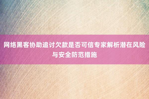 网络黑客协助追讨欠款是否可信专家解析潜在风险与安全防范措施