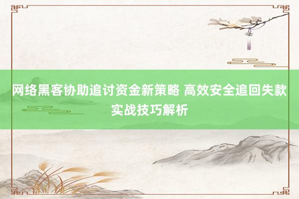 网络黑客协助追讨资金新策略 高效安全追回失款实战技巧解析