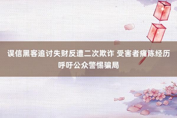 误信黑客追讨失财反遭二次欺诈 受害者痛陈经历呼吁公众警惕骗局