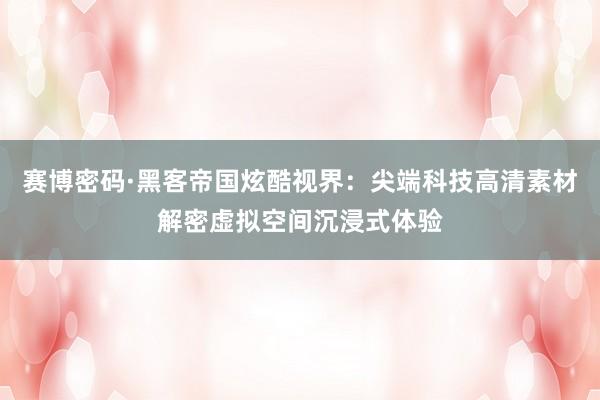 赛博密码·黑客帝国炫酷视界：尖端科技高清素材解密虚拟空间沉浸式体验