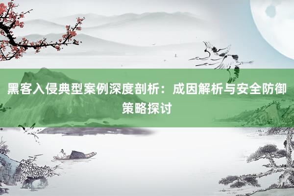 黑客入侵典型案例深度剖析：成因解析与安全防御策略探讨
