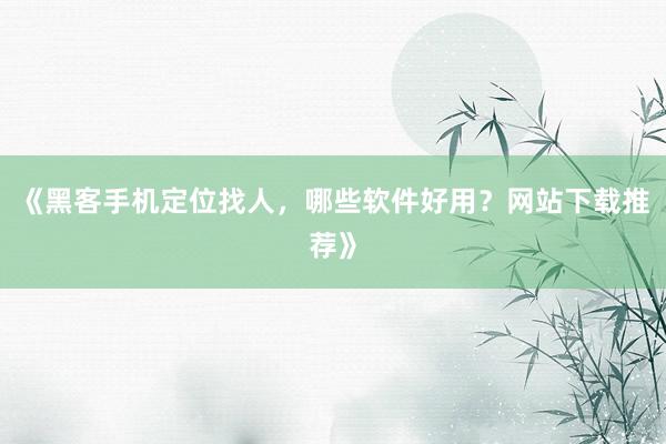 《黑客手机定位找人，哪些软件好用？网站下载推荐》